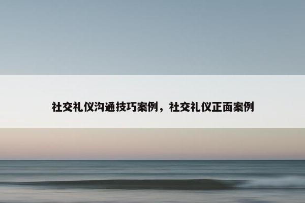 社交礼仪沟通技巧案例，社交礼仪正面案例
