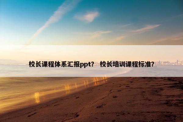 校长课程体系汇报ppt？ 校长培训课程标准？