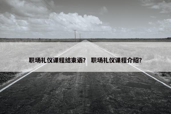 职场礼仪课程结束语？ 职场礼仪课程介绍？