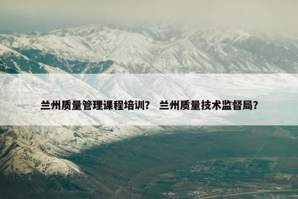 兰州质量管理课程培训？ 兰州质量技术监督局？