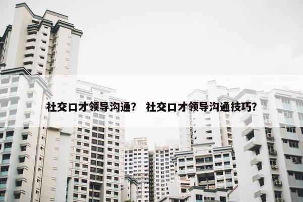 社交口才领导沟通？ 社交口才领导沟通技巧？