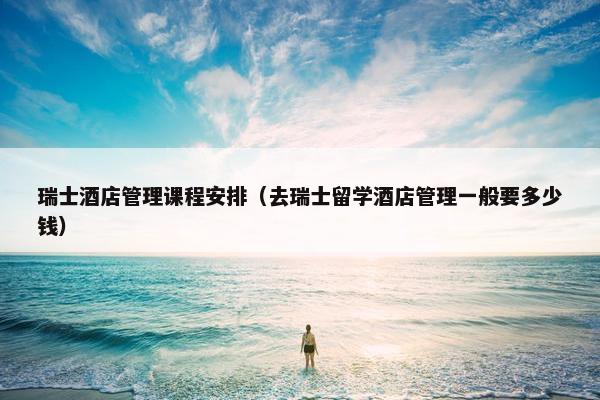 瑞士酒店管理课程安排（去瑞士留学酒店管理一般要多少钱）