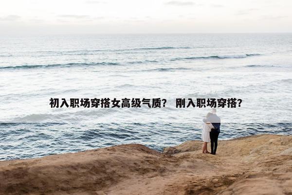 初入职场穿搭女高级气质？ 刚入职场穿搭？