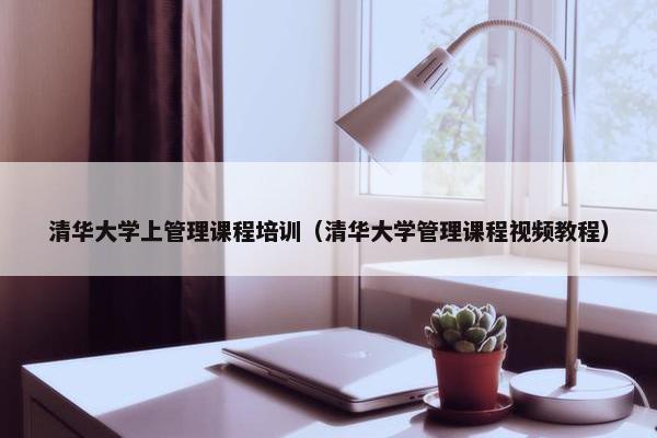 清华大学上管理课程培训（清华大学管理课程视频教程）