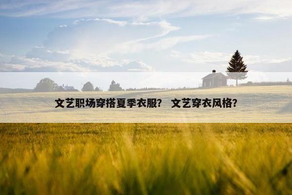 文艺职场穿搭夏季衣服？ 文艺穿衣风格？