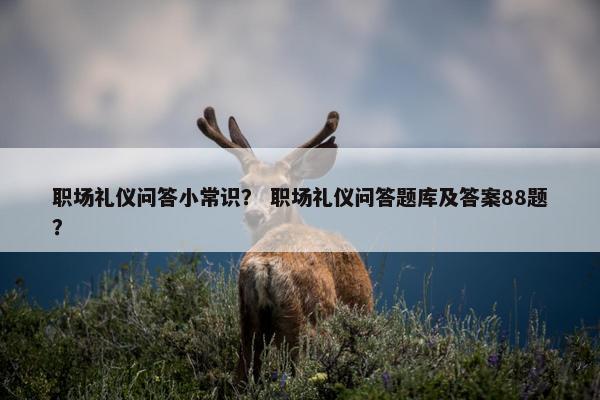 职场礼仪问答小常识？ 职场礼仪问答题库及答案88题？