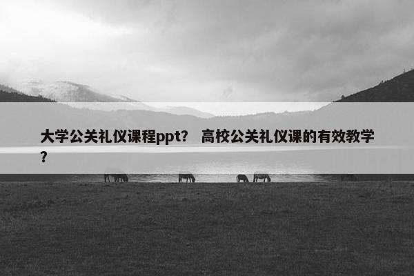 大学公关礼仪课程ppt？ 高校公关礼仪课的有效教学？