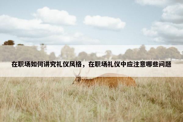 在职场如何讲究礼仪风格，在职场礼仪中应注意哪些问题