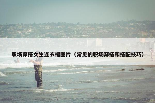 职场穿搭女生连衣裙图片（常见的职场穿搭和搭配技巧）