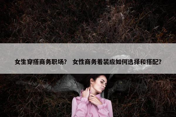 女生穿搭商务职场？ 女性商务着装应如何选择和搭配？