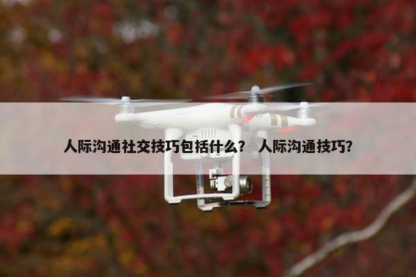 人际沟通社交技巧包括什么？ 人际沟通技巧？