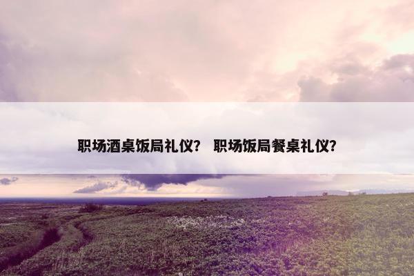 职场酒桌饭局礼仪？ 职场饭局餐桌礼仪？