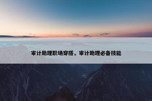审计助理职场穿搭，审计助理必备技能