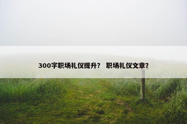 300字职场礼仪提升？ 职场礼仪文章？