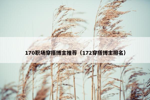 170职场穿搭博主推荐（172穿搭博主排名）