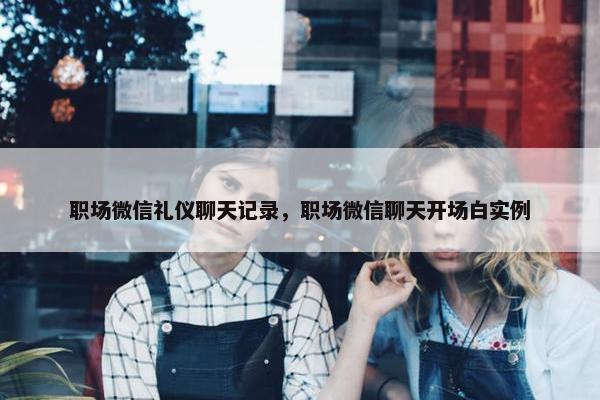 职场微信礼仪聊天记录，职场微信聊天开场白实例