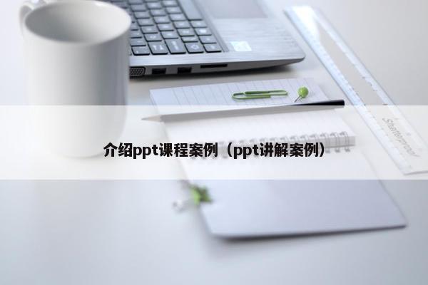 介绍ppt课程案例（ppt讲解案例）