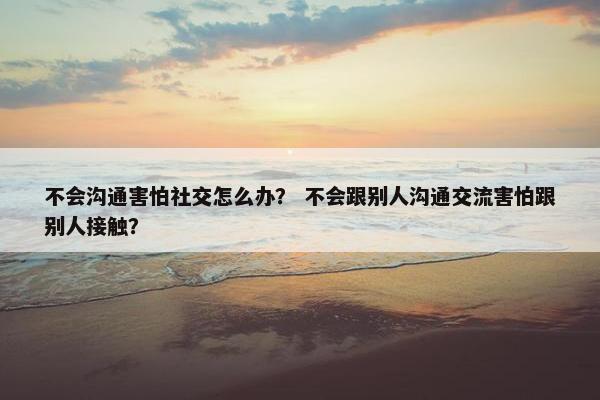不会沟通害怕社交怎么办？ 不会跟别人沟通交流害怕跟别人接触？