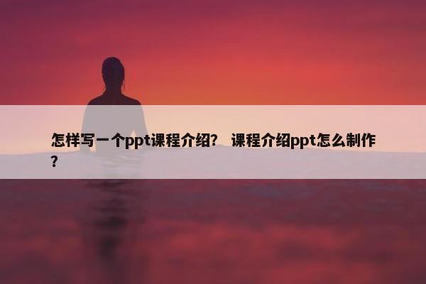 怎样写一个ppt课程介绍？ 课程介绍ppt怎么制作？