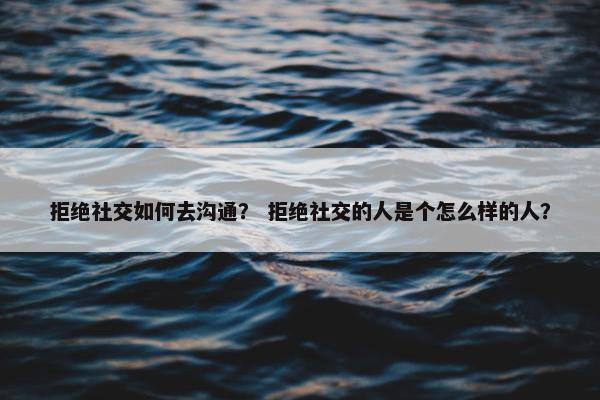 拒绝社交如何去沟通？ 拒绝社交的人是个怎么样的人？