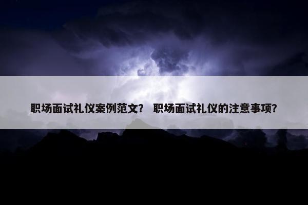 职场面试礼仪案例范文？ 职场面试礼仪的注意事项？