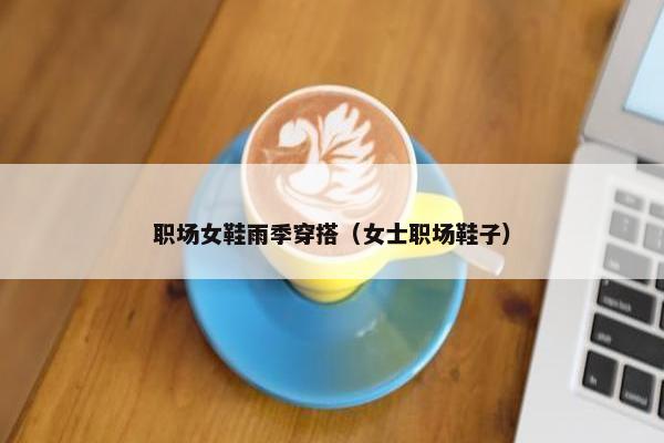 职场女鞋雨季穿搭（女士职场鞋子）