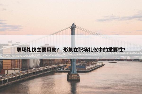 职场礼仪主要用象？ 形象在职场礼仪中的重要性？