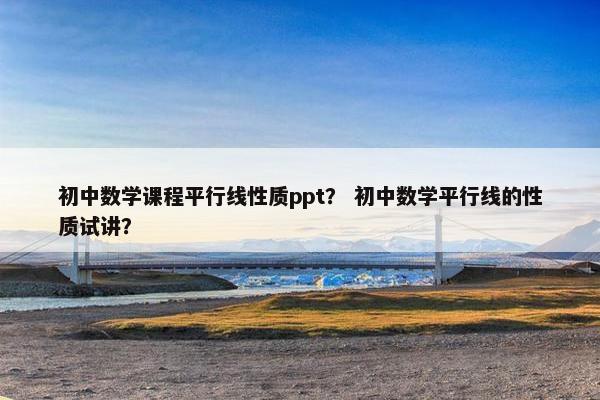 初中数学课程平行线性质ppt？ 初中数学平行线的性质试讲？
