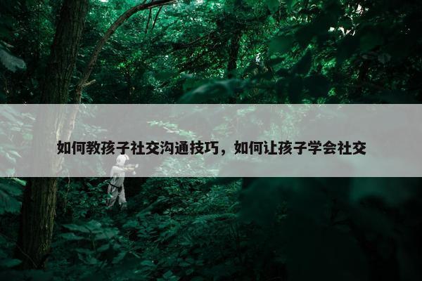 如何教孩子社交沟通技巧，如何让孩子学会社交