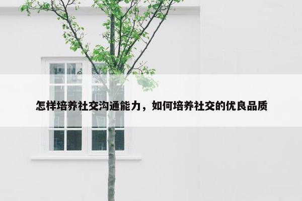 怎样培养社交沟通能力，如何培养社交的优良品质