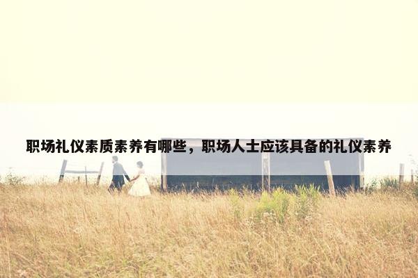 职场礼仪素质素养有哪些，职场人士应该具备的礼仪素养