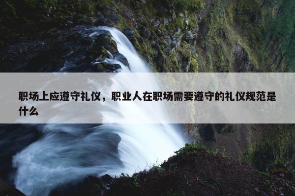 职场上应遵守礼仪，职业人在职场需要遵守的礼仪规范是什么