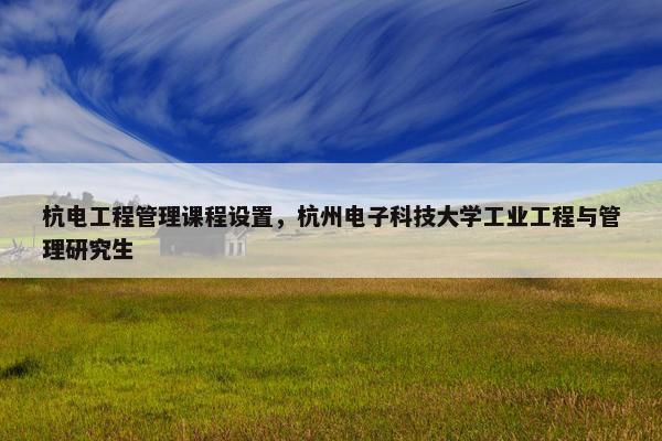 杭电工程管理课程设置，杭州电子科技大学工业工程与管理研究生