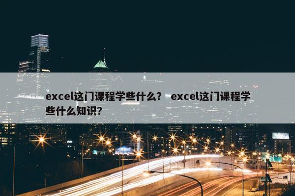 excel这门课程学些什么？ excel这门课程学些什么知识？