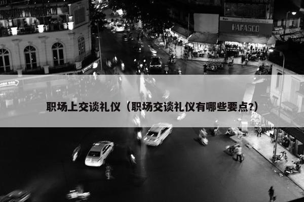 职场上交谈礼仪（职场交谈礼仪有哪些要点?）