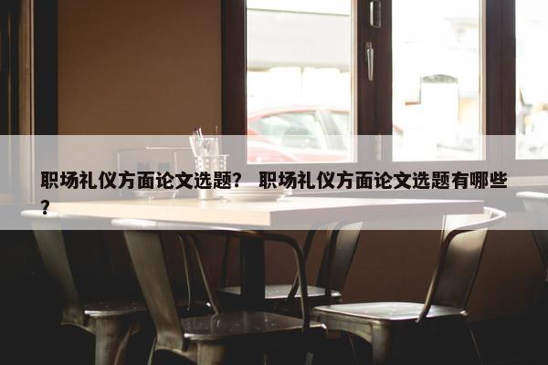 职场礼仪方面论文选题？ 职场礼仪方面论文选题有哪些？