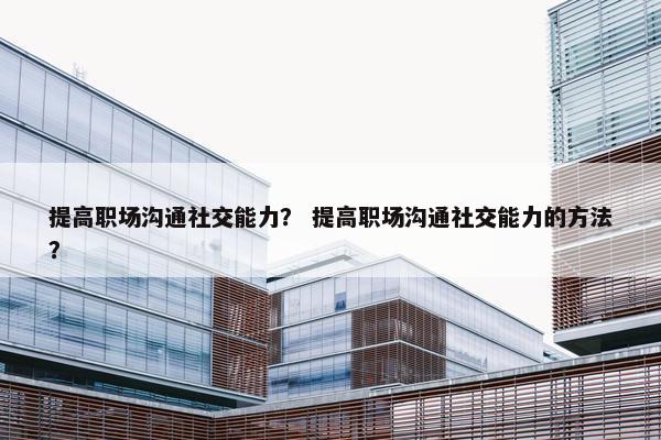提高职场沟通社交能力？ 提高职场沟通社交能力的方法？