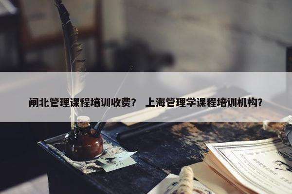 闸北管理课程培训收费？ 上海管理学课程培训机构？
