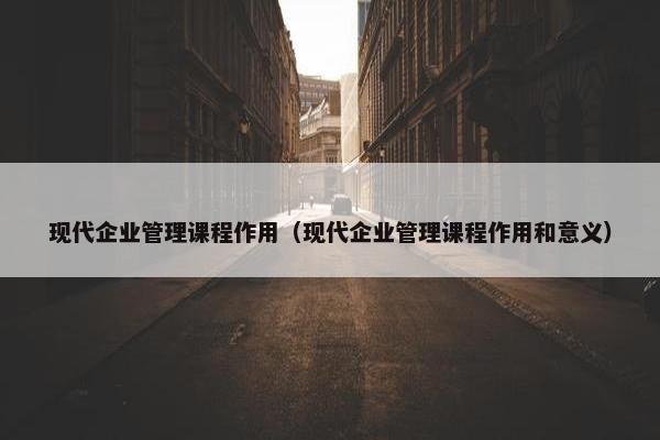 现代企业管理课程作用（现代企业管理课程作用和意义）