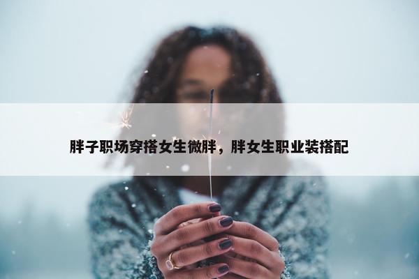 胖子职场穿搭女生微胖，胖女生职业装搭配