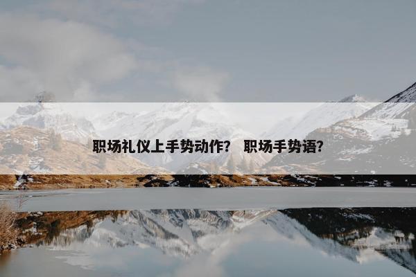 职场礼仪上手势动作？ 职场手势语？