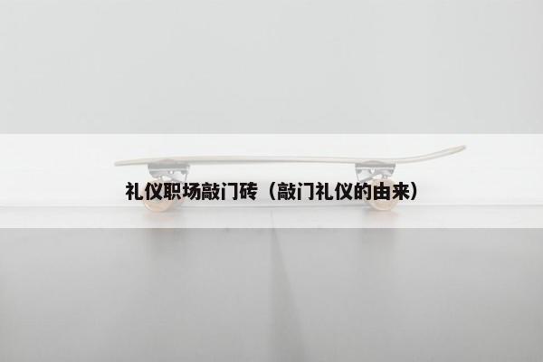 礼仪职场敲门砖（敲门礼仪的由来）