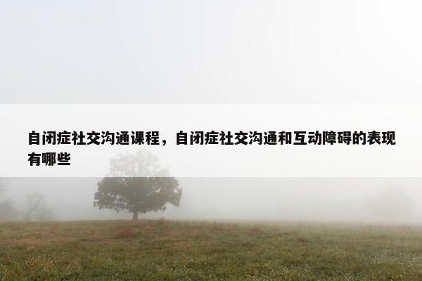 自闭症社交沟通课程，自闭症社交沟通和互动障碍的表现有哪些