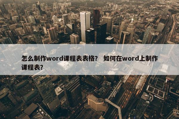 怎么制作word课程表表格？ 如何在word上制作课程表？