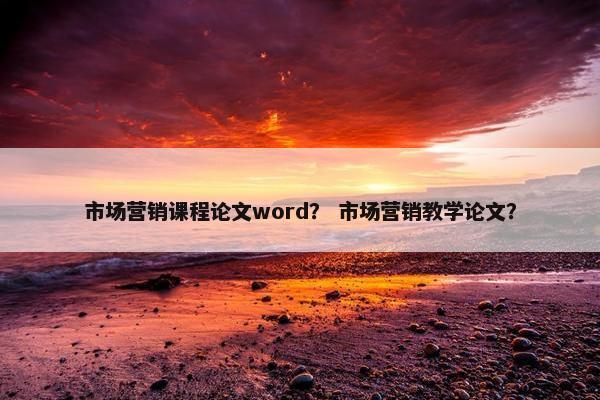 市场营销课程论文word？ 市场营销教学论文？