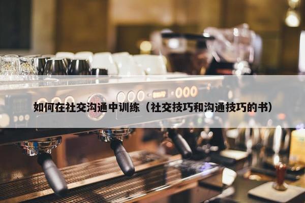 如何在社交沟通中训练（社交技巧和沟通技巧的书）