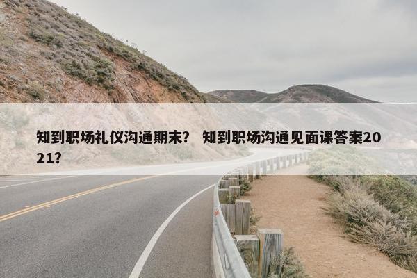 知到职场礼仪沟通期末？ 知到职场沟通见面课答案2021？
