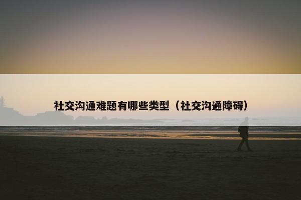 社交沟通难题有哪些类型（社交沟通障碍）