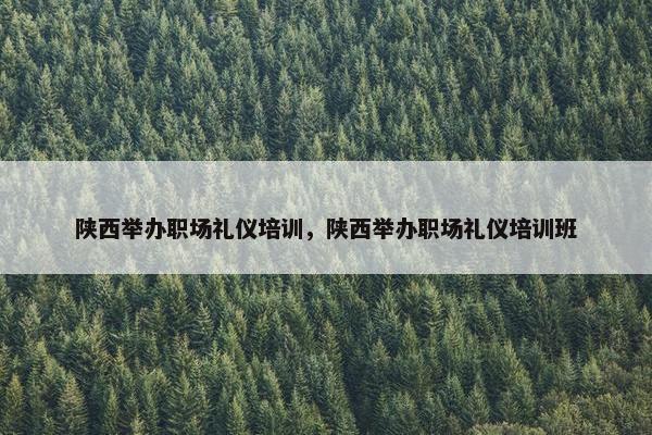 陕西举办职场礼仪培训，陕西举办职场礼仪培训班