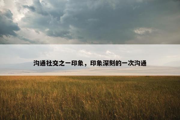 沟通社交之一印象，印象深刻的一次沟通